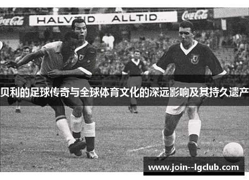 贝利的足球传奇与全球体育文化的深远影响及其持久遗产
