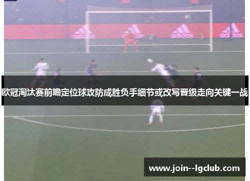 欧冠淘汰赛前瞻定位球攻防成胜负手细节或改写晋级走向关键一战 欧冠淘汰赛前瞻定位球攻防成胜负手细节或改写晋级走向关键一战