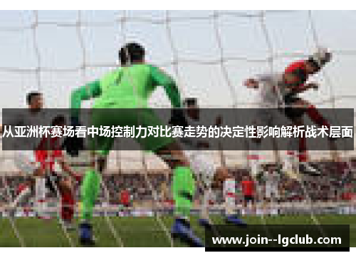 从亚洲杯赛场看中场控制力对比赛走势的决定性影响解析战术层面 从亚洲杯赛场看中场控制力对比赛走势的决定性影响解析战术层面