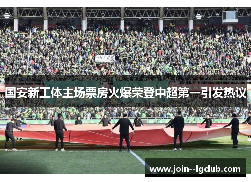 国安新工体主场票房火爆荣登中超第一引发热议 国安新工体主场票房火爆荣登中超第一引发热议
