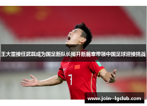 王大雷接任武磊成为国足新队长揭开新篇章带领中国足球迎接挑战 王大雷接任武磊成为国足新队长揭开新篇章带领中国足球迎接挑战