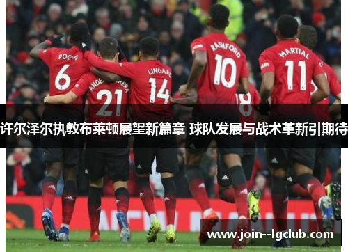 许尔泽尔执教布莱顿展望新篇章 球队发展与战术革新引期待 许尔泽尔执教布莱顿展望新篇章 球队发展与战术革新引期待