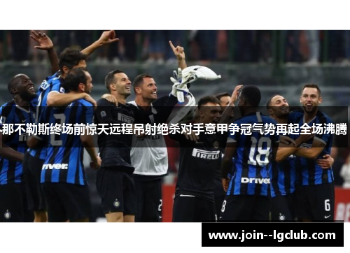 那不勒斯终场前惊天远程吊射绝杀对手意甲争冠气势再起全场沸腾 那不勒斯终场前惊天远程吊射绝杀对手意甲争冠气势再起全场沸腾