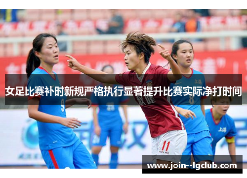 女足比赛补时新规严格执行显著提升比赛实际净打时间